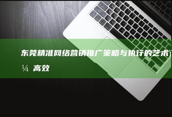 东莞精准网络营销推广：策略与执行的艺术，高效触达目标客户